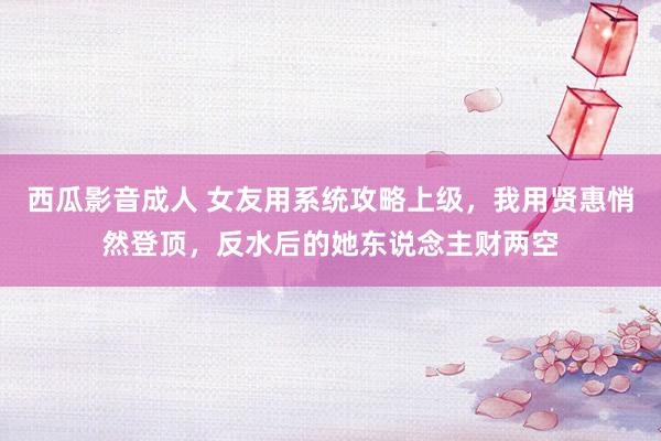 西瓜影音成人 女友用系统攻略上级，我用贤惠悄然登顶，反水后的她东说念主财两空