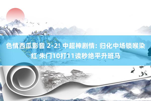 色情西瓜影音 2-2! 中超神剧情: 归化中场锁喉染红 朱门10打11读秒绝平升班马