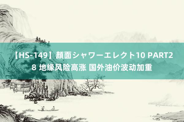 【HS-149】顔面シャワーエレクト10 PART28 地缘风险高涨 国外油价波动加重