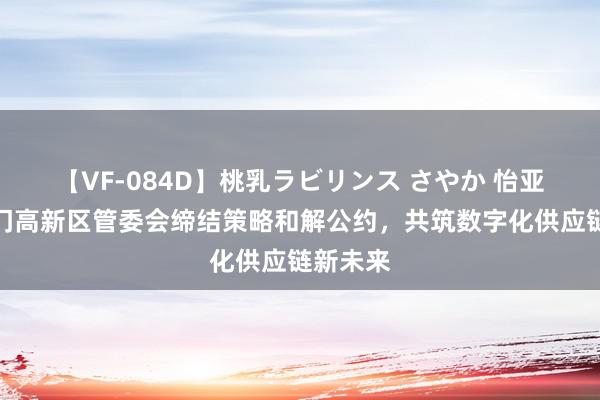 【VF-084D】桃乳ラビリンス さやか 怡亚通与荆门高新区管委会缔结策略和解公约，共筑数字化供应链新未来