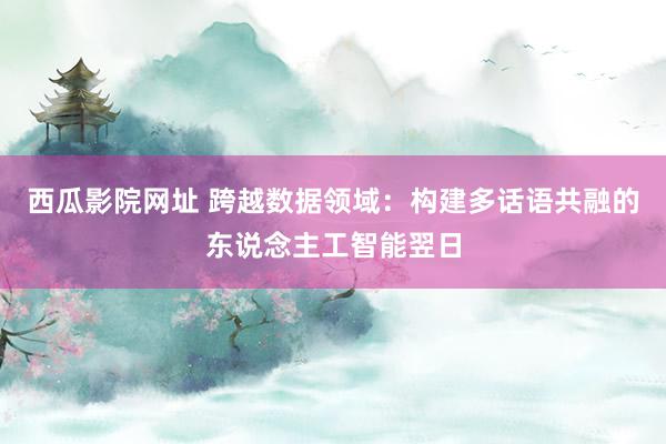 西瓜影院网址 跨越数据领域：构建多话语共融的东说念主工智能翌日