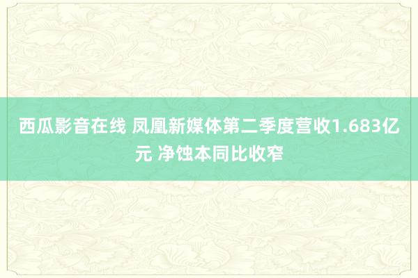 西瓜影音在线 凤凰新媒体第二季度营收1.683亿元 净蚀本同比收窄