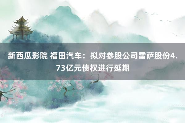 新西瓜影院 福田汽车：拟对参股公司雷萨股份4.73亿元债权进行延期