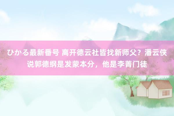 ひかる最新番号 离开德云社皆找新师父？潘云侠说郭德纲是发蒙本分，他是李菁门徒