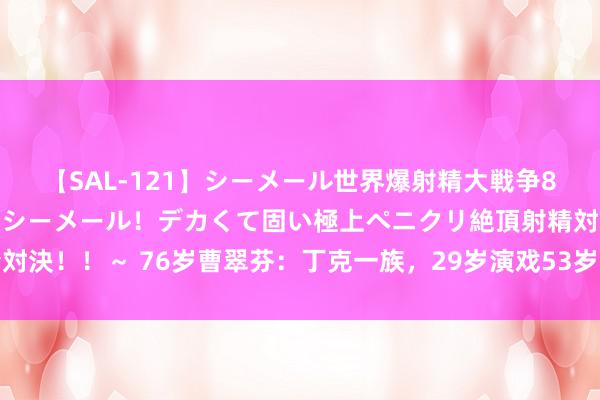 【SAL-121】シーメール世界爆射精大戦争8時間 ～国内＆金髪S級シーメール！デカくて固い極上ペニクリ絶頂射精対決！！～ 76岁曹翠芬：丁克一族，29岁演戏53岁获影后，如今越来越红