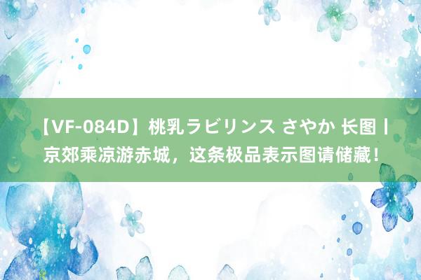 【VF-084D】桃乳ラビリンス さやか 长图丨京郊乘凉游赤城，这条极品表示图请储藏！