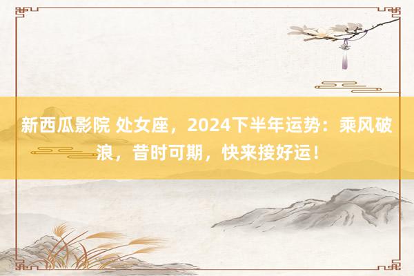 新西瓜影院 处女座，2024下半年运势：乘风破浪，昔时可期，快来接好运！