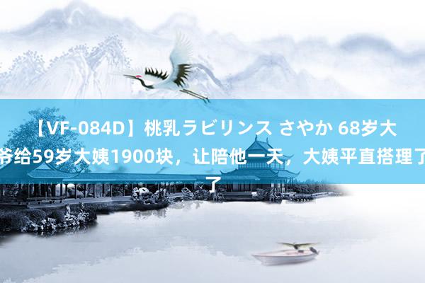 【VF-084D】桃乳ラビリンス さやか 68岁大爷给59岁大姨1900块，让陪他一天，大姨平直搭理了