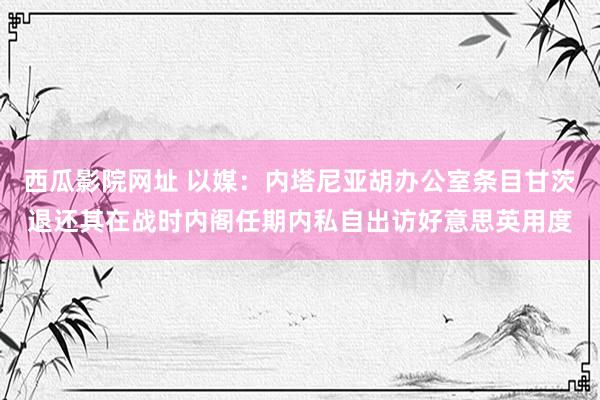 西瓜影院网址 以媒：内塔尼亚胡办公室条目甘茨退还其在战时内阁任期内私自出访好意思英用度