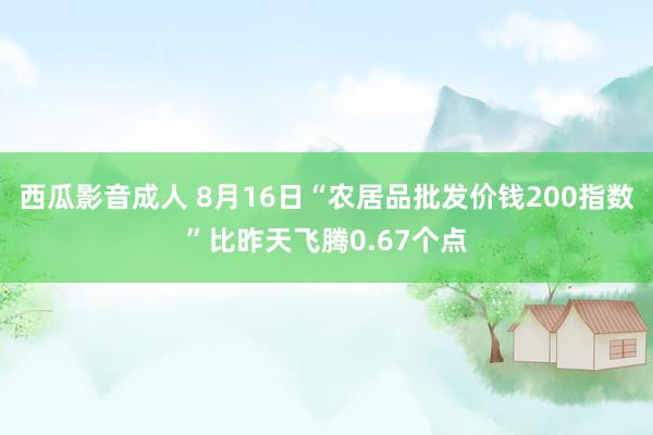 西瓜影音成人 8月16日“农居品批发价钱200指数”比昨天飞腾0.67个点