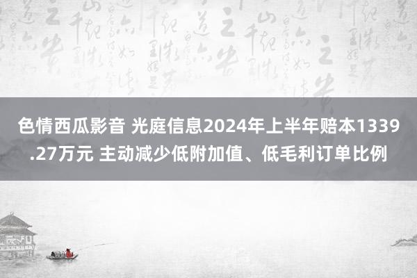 色情西瓜影音 光庭信息2024年上半年赔本1339.27万元 主动减少低附加值、低毛利订单比例