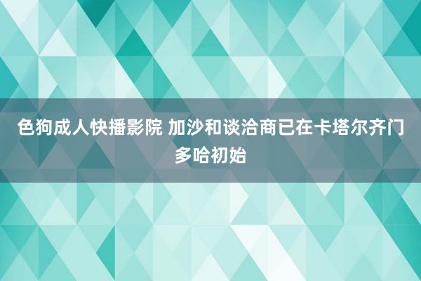 色狗成人快播影院 加沙和谈洽商已在卡塔尔齐门多哈初始