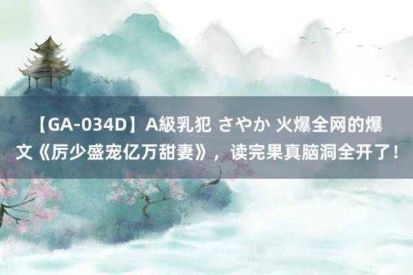 【GA-034D】A級乳犯 さやか 火爆全网的爆文《厉少盛宠亿万甜妻》，读完果真脑洞全开了！