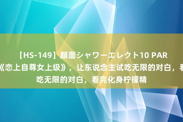 【HS-149】顔面シャワーエレクト10 PART28 口碑神作《恋上自尊女上级》，让东说念主试吃无限的对白，看完化身柠檬精