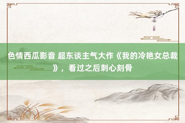 色情西瓜影音 超东谈主气大作《我的冷艳女总裁》，看过之后刺心刻骨