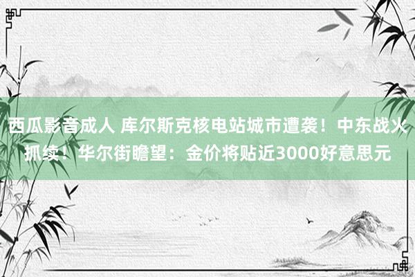 西瓜影音成人 库尔斯克核电站城市遭袭！中东战火抓续！华尔街瞻望：金价将贴近3000好意思元