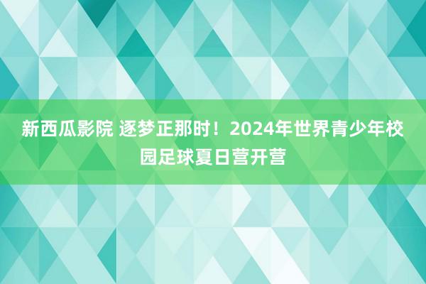 新西瓜影院 逐梦正那时！2024年世界青少年校园足球夏日营开营