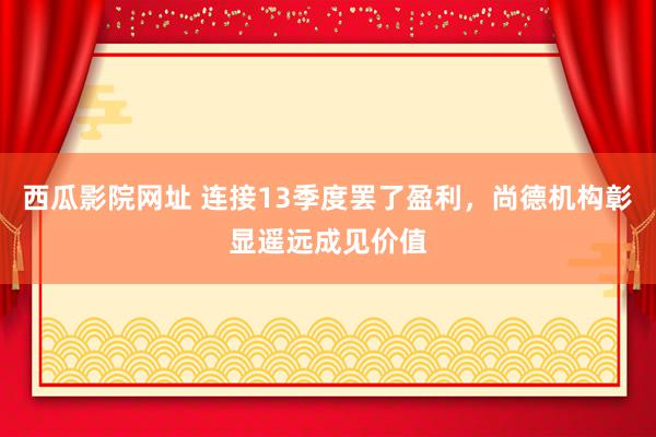 西瓜影院网址 连接13季度罢了盈利，尚德机构彰显遥远成见价值