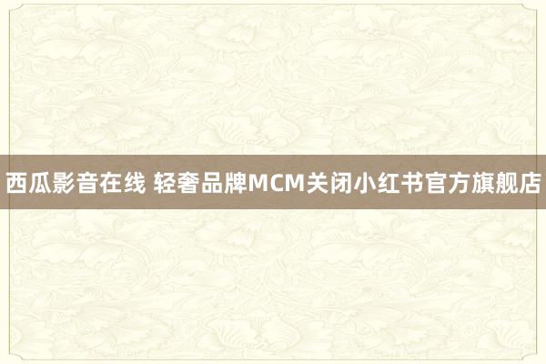 西瓜影音在线 轻奢品牌MCM关闭小红书官方旗舰店