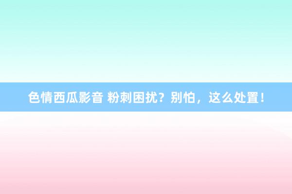 色情西瓜影音 粉刺困扰？别怕，这么处置！