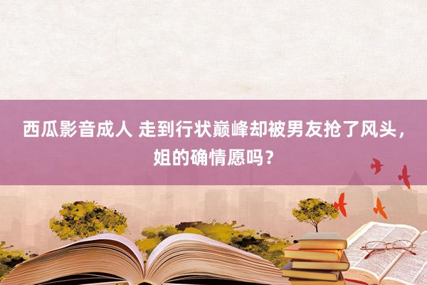 西瓜影音成人 走到行状巅峰却被男友抢了风头，姐的确情愿吗？