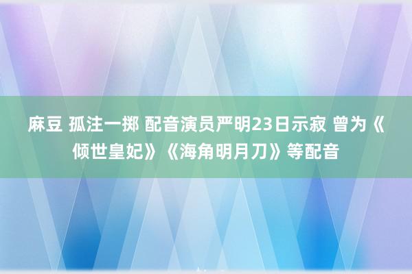 麻豆 孤注一掷 配音演员严明23日示寂 曾为《倾世皇妃》《海角明月刀》等配音