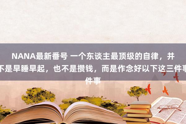 NANA最新番号 一个东谈主最顶级的自律，并不是早睡早起，也不是攒钱，而是作念好以下这三件事