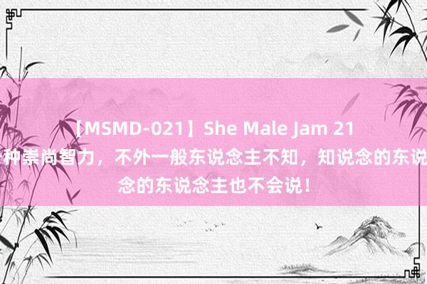 【MSMD-021】She Male Jam 21 “不要脸”是一种崇尚智力，不外一般东说念主不知，知说念的东说念主也不会说！