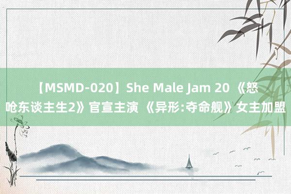 【MSMD-020】She Male Jam 20 《怒呛东谈主生2》官宣主演 《异形:夺命舰》女主加盟