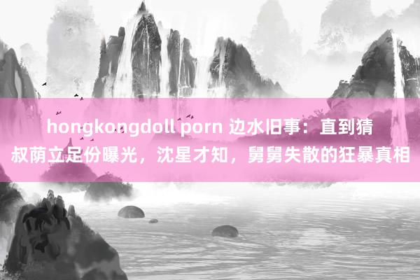 hongkongdoll porn 边水旧事：直到猜叔荫立足份曝光，沈星才知，舅舅失散的狂暴真相