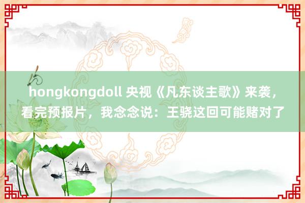 hongkongdoll 央视《凡东谈主歌》来袭，看完预报片，我念念说：王骁这回可能赌对了