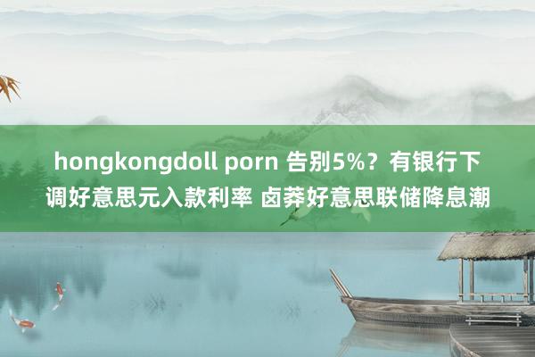 hongkongdoll porn 告别5%？有银行下调好意思元入款利率 卤莽好意思联储降息潮