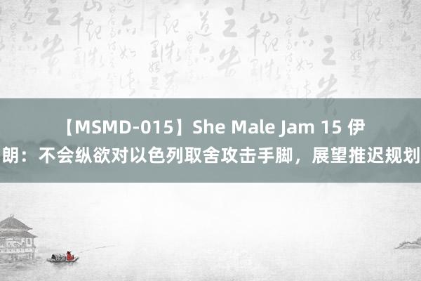 【MSMD-015】She Male Jam 15 伊朗：不会纵欲对以色列取舍攻击手脚，展望推迟规划