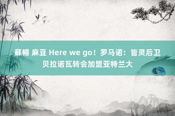 蘇暢 麻豆 Here we go！罗马诺：皆灵后卫贝拉诺瓦转会加盟亚特兰大