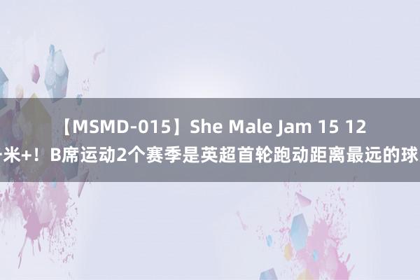 【MSMD-015】She Male Jam 15 12千米+！B席运动2个赛季是英超首轮跑动距离最远的球员