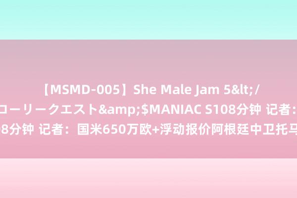 【MSMD-005】She Male Jam 5</a>2008-08-04グローリークエスト&$MANIAC S108分钟 记者：国米650万欧+浮动报价阿根廷中卫托马斯-帕拉西