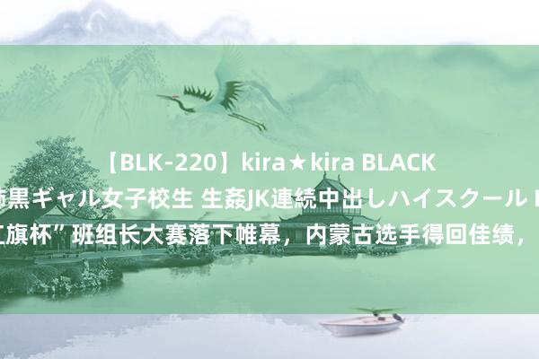 【BLK-220】kira★kira BLACK GAL 留年5年目のお姉黒ギャル女子校生 生姦JK連続中出しハイスクール EMIRI 首届天下“红旗杯”班组长大赛落下帷幕，内蒙古选手得回佳绩，内蒙古自治区总工会荣获大赛最好组织单元奖