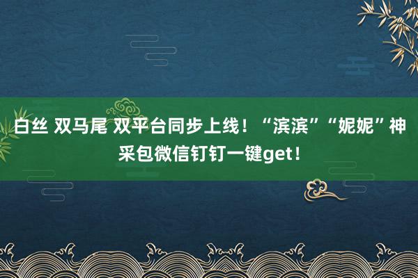 白丝 双马尾 双平台同步上线！“滨滨”“妮妮”神采包微信钉钉一键get！