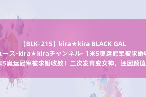 【BLK-215】kira★kira BLACK GAL 黒ギャル・EMIRIプロデュース-kira★kiraチャンネル- 1米5奥运冠军被求婚收效！二次发育变女神，还因颜值高被质疑整容