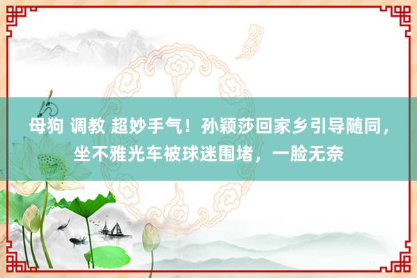 母狗 调教 超妙手气！孙颖莎回家乡引导随同，坐不雅光车被球迷围堵，一脸无奈