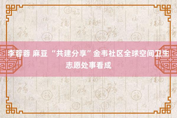 李蓉蓉 麻豆 “共建分享”金韦社区全球空间卫生志愿处事看成