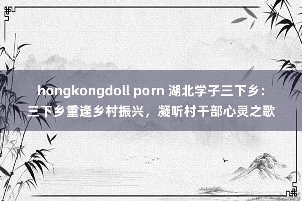 hongkongdoll porn 湖北学子三下乡：三下乡重逢乡村振兴，凝听村干部心灵之歌