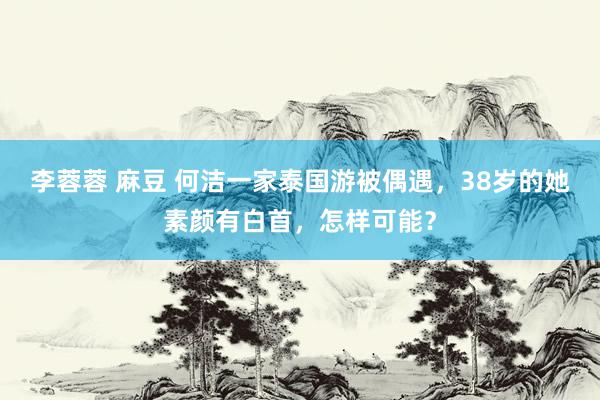 李蓉蓉 麻豆 何洁一家泰国游被偶遇，38岁的她素颜有白首，怎样可能？