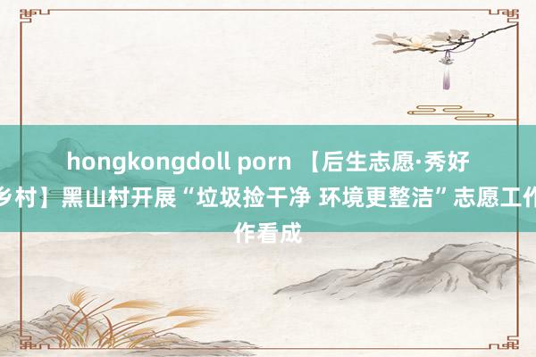 hongkongdoll porn 【后生志愿·秀好意思乡村】黑山村开展“垃圾捡干净 环境更整洁”志愿工作看成