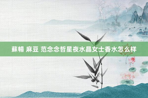 蘇暢 麻豆 范念念哲星夜水晶女士香水怎么样