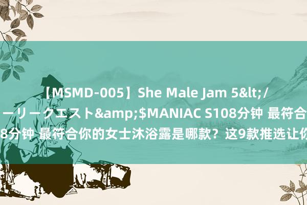 【MSMD-005】She Male Jam 5</a>2008-08-04グローリークエスト&$MANIAC S108分钟 最符合你的女士沐浴露是哪款？这9款推选让你告别干燥肌肤！