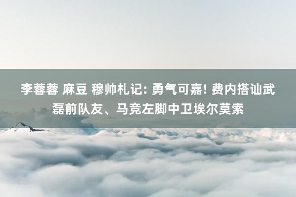 李蓉蓉 麻豆 穆帅札记: 勇气可嘉! 费内搭讪武磊前队友、马竞左脚中卫埃尔莫索