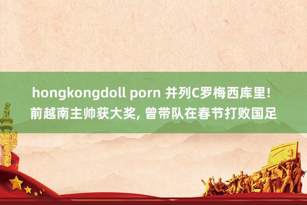 hongkongdoll porn 并列C罗梅西库里! 前越南主帅获大奖, 曾带队在春节打败国足