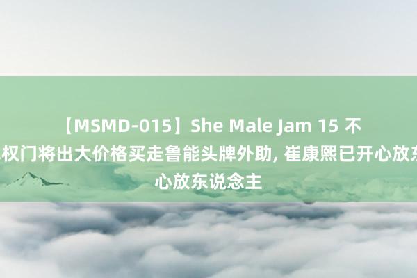 【MSMD-015】She Male Jam 15 不测! 亚冠权门将出大价格买走鲁能头牌外助, 崔康熙已开心放东说念主