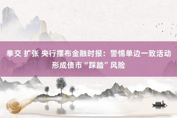 拳交 扩张 央行摆布金融时报：警惕单边一致活动形成债市“踩踏”风险